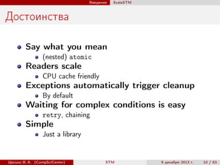Введение

ScalaSTM

Достоинства
Say what you mean
(nested) atomic

Readers scale
CPU cache friendly

Exceptions automatically trigger cleanup
By default

Waiting for complex conditions is easy
retry, chaining

Simple
Just a library

Цесько В. А. (CompSciCenter)

STM

9 декабря 2013 г.

10 / 63

 