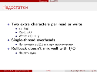 Введение

ScalaSTM

Недостатки
Two extra characters per read or write
x: Ref
Read: x()
Write: x() = y

Single-thread overheads
Но полезен rollback при исключениях

Rollback doesn’t mix well with I/O
Но есть хуки

Цесько В. А. (CompSciCenter)

STM

9 декабря 2013 г.

11 / 63

 