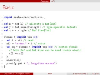 Примеры

API

Basic
1

import scala.concurrent.stm._

2
3
4
5

val x = Ref(0) // allocate a Ref[Int]
val y = Ref.make[String]() // type-specific default
val z = x.single // Ref.View[Int]

6
7
8
9
10
11
12
13
14
15
16

atomic { implicit txn =>
val i = x() // read
y() = "x was " + i // write
val eq = atomic { implicit txn => // nested atomic
// both Ref and Ref.View can be used inside atomic
x() == z()
}
assert(eq)
y.set(y.get + ", long-form access")
}
Цесько В. А. (CompSciCenter)

STM

9 декабря 2013 г.

12 / 63

 
