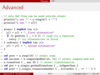 Примеры

API

Advanced
1
2
3

// only Ref.View can be used outside atomic
println("y was ’" + y.single() + "’")
println("z was " + z())

4
5
6
7
8
9
10
11

atomic { implicit txn =>
y() = y() + ", first alternative"
if (x getWith { _ > 0 }) // read via a function
retry // try alternatives or block
} orAtomic { implicit txn =>
y() = y() + ", second alternative"
}

12
13
14
15
16
17

val prev = z.swap(10) // atomic swap
val success = z.compareAndSet(10, 11) // atomic compare-and-set
z.transform { _ max 20 } // atomic transformation
val pre = y.single.getAndTransform { _.toUpperCase }
val post = y.single.transformAndGet { _.filterNot { _ == ’ ’ } }
Цесько В. А. (CompSciCenter)

STM

9 декабря 2013 г.

13 / 63

 