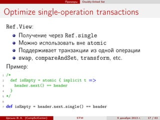 Примеры

Doubly-linked list

Optimize single-operation transactions
Ref.View:
Получение через Ref.single
Можно использовать вне atomic
Поддерживает транзакции из одной операции
swap, compareAndSet, transform, etc.
Пример:
1
2
3
4
5

/*
def isEmpty = atomic { implicit t =>
header.next() == header
}
*/

6
7

def isEmpty = header.next.single() == header
Цесько В. А. (CompSciCenter)

STM

9 декабря 2013 г.

17 / 63

 