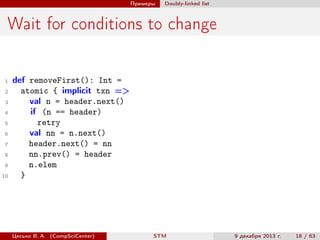 Примеры

Doubly-linked list

Wait for conditions to change

1
2
3
4
5
6
7
8
9
10

def removeFirst(): Int =
atomic { implicit txn =>
val n = header.next()
if (n == header)
retry
val nn = n.next()
header.next() = nn
nn.prev() = header
n.elem
}

Цесько В. А. (CompSciCenter)

STM

9 декабря 2013 г.

18 / 63

 