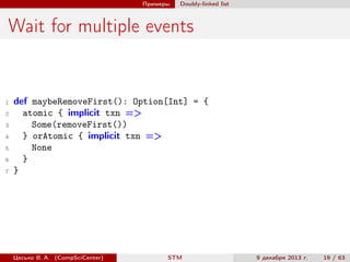 Примеры

Doubly-linked list

Wait for multiple events

1
2
3
4
5
6
7

def maybeRemoveFirst(): Option[Int] = {
atomic { implicit txn =>
Some(removeFirst())
} orAtomic { implicit txn =>
None
}
}

Цесько В. А. (CompSciCenter)

STM

9 декабря 2013 г.

19 / 63

 