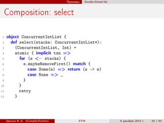Примеры

Doubly-linked list

Composition: select
1
2
3
4
5
6
7
8
9
10
11
12

object ConcurrentIntList {
def select(stacks: ConcurrentIntList*):
(ConcurrentIntList, Int) =
atomic { implicit txn =>
for (s <− stacks) {
s.maybeRemoveFirst() match {
case Some(e) => return (s -> e)
case None => _
}
}
retry
}

Цесько В. А. (CompSciCenter)

STM

9 декабря 2013 г.

20 / 63

 