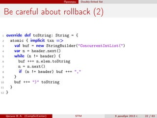 Примеры

Doubly-linked list

Be careful about rollback (2)
1
2
3
4
5
6
7
8
9
10
11
12

override def toString: String = {
atomic { implicit txn =>
val buf = new StringBuilder("ConcurrentIntList(")
var n = header.next()
while (n != header) {
buf ++= n.elem.toString
n = n.next()
if (n != header) buf ++= ","
}
buf ++= ")" toString
}
}

Цесько В. А. (CompSciCenter)

STM

9 декабря 2013 г.

22 / 63

 