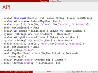 Примеры

Indexed Map

API
1
2
3
4
5
6
7
8
9
10
11
12

13
14

scala> case class User(id: Int, name: String, likes: Set[String])
scala> val m = new IndexedMap[Int, User]
scala> m.put(10, User(10, "alice", Set("scala", "climbing")))
res0: Option[User] = None
scala> val byName = m.addIndex { (id,u) => Some(u.name) }
byName: (String) => Map[Int,User] = <function1>
scala> val byLike = m.addIndex { (id,u) => u.likes }
byLike: (String) => Map[Int,User] = <function1>
scala> m.put(11, User(11, "bob", Set("scala", "skiing")))
res1: Option[User] = None
scala> byName("alice")
res2: Map[Int,User] = Map((10,User(10,alice,Set(scala,
climbing))))
scala> byLike("scala").values map { _.name }
res3: Iterable[String] = List(alice, bob)

Цесько В. А. (CompSciCenter)

STM

9 декабря 2013 г.

24 / 63

 