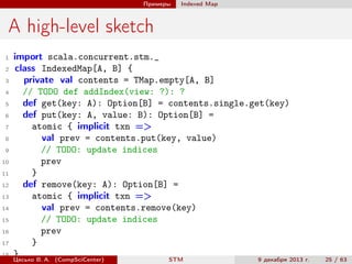 Примеры

Indexed Map

A high-level sketch
1
2
3
4
5
6
7
8
9
10
11
12
13
14
15
16
17
18

import scala.concurrent.stm._
class IndexedMap[A, B] {
private val contents = TMap.empty[A, B]
// TODO def addIndex(view: ?): ?
def get(key: A): Option[B] = contents.single.get(key)
def put(key: A, value: B): Option[B] =
atomic { implicit txn =>
val prev = contents.put(key, value)
// TODO: update indices
prev
}
def remove(key: A): Option[B] =
atomic { implicit txn =>
val prev = contents.remove(key)
// TODO: update indices
prev
}
}
Цесько В. А. (CompSciCenter)
STM
9 декабря 2013 г.

25 / 63

 