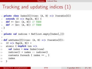 Примеры

Indexed Map

Tracking and updating indices (1)
1
2
3
4
5

private class Index[C](view: (A, B) => Iterable[C])
extends (C => Map[A, B]) {
def += (kv: (A, B)) // TODO
def -= (kv: (A, B)) // TODO
}

6
7

private val indices = Ref(List.empty[Index[_]])

8
9
10
11
12
13
14
15
16

def addIndex[C](view: (A, B) => Iterable[C]):
(C => Map[A, B]) =
atomic { implicit txn =>
val index = new Index(view)
indices() = index :: indices()
contents foreach { index += _ }
index
}
Цесько В. А. (CompSciCenter)

STM

9 декабря 2013 г.

27 / 63

 