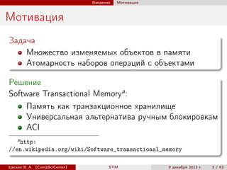 Введение

Мотивация

Мотивация
Задача
Множество изменяемых объектов в памяти
Атомарность наборов операций с объектами
Решение
Software Transactional Memorya :
Память как транзакционное хранилище
Универсальная альтернатива ручным блокировкам
ACI
a

http:
//en.wikipedia.org/wiki/Software_transactional_memory
Цесько В. А. (CompSciCenter)

STM

9 декабря 2013 г.

3 / 63

 