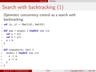 Internals

Waiting

Search with backtracking (1)
Optimistic concurrency control as a search with
backtracking:
1

val (x, y) = (Ref(10), Ref(0))

2
3
4
5
6
7

def sum = atomic { implicit txn =>
val a = x()
val b = y()
a + b
}

8
9
10
11
12
13
14

def transfer(n: Int) {
atomic { implicit txn =>
x -= n
y += n
}
}
Цесько В. А. (CompSciCenter)

STM

9 декабря 2013 г.

33 / 63

 