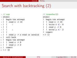 Internals

Waiting

Search with backtracking (2)
1
2
3
4
5
6
7
8
9
10
11
12
13
14
15

// sum
atomic
| begin txn
| | read x
| |
:
| |
| |
:
| |
| | read y
| roll back
| begin txn
| | read x
| | read y
| commit
+-> 10

attempt
-> 10

-> x read is invalid

// transfer(2)
atomic
| begin txn attempt
| | read x -> 10
| | write x <− 8
| | read y -> 0
| | write y <− 2
| commit
+-> ()

attempt
-> 8
-> 2

Цесько В. А. (CompSciCenter)

STM

9 декабря 2013 г.

34 / 63

 
