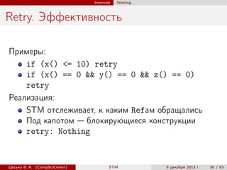 Internals

Waiting

Retry. Эффективность
Примеры:
if (x() <= 10) retry
if (x() == 0 && y() == 0 && z() == 0)
retry
Реализация:
STM отслеживает, к каким Refам обращались
Под капотом — блокирующиеся конструкции
retry: Nothing

Цесько В. А. (CompSciCenter)

STM

9 декабря 2013 г.

36 / 63

 