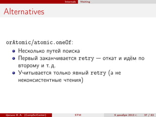 Internals

Waiting

Alternatives

orAtomic/atomic.oneOf:
Несколько путей поиска
Первый заканчивается retry — откат и идём по
второму и т. д.
Учитывается только явный retry (а не
неконсистентные чтения)

Цесько В. А. (CompSciCenter)

STM

9 декабря 2013 г.

37 / 63

 