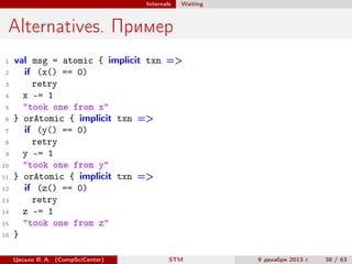 Internals

Waiting

Alternatives. Пример
1
2
3
4
5
6
7
8
9
10
11
12
13
14
15
16

val msg = atomic { implicit txn =>
if (x() == 0)
retry
x -= 1
"took one from x"
} orAtomic { implicit txn =>
if (y() == 0)
retry
y -= 1
"took one from y"
} orAtomic { implicit txn =>
if (z() == 0)
retry
z -= 1
"took one from z"
}
Цесько В. А. (CompSciCenter)

STM

9 декабря 2013 г.

38 / 63

 