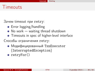 Internals

Waiting

Timeouts
Зачем timeout при retry:
Error logging/handling
No work — waiting thread shutdown
Timeouts in spec of higher-level interface
Способы ограничения retry:
Модифицированный TxnExecutor
(InterruptedException)
retryFor()

Цесько В. А. (CompSciCenter)

STM

9 декабря 2013 г.

39 / 63

 