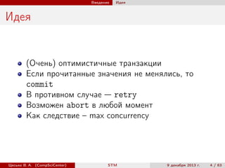 Введение

Идея

Идея

(Очень) оптимистичные транзакции
Если прочитанные значения не менялись, то
commit
В противном случае — retry
Возможен abort в любой момент
Как следствие – max concurrency

Цесько В. А. (CompSciCenter)

STM

9 декабря 2013 г.

4 / 63

 