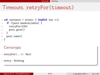 Internals

Waiting

Timeouts. retryFor(timeout)
1
2
3
4
5
6
7

val instance = atomic { implicit txn =>
if (!pool.hasAvailable) {
retryFor(100)
pool.grow()
}
pool.take()
}

Сигнатура
1

retryFor(...): Unit

1

retry: Nothing

Цесько В. А. (CompSciCenter)

STM

9 декабря 2013 г.

41 / 63

 