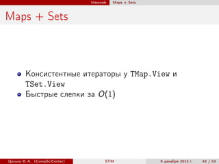 Internals

Maps + Sets

Maps + Sets

Консистентные итераторы у TMap.View и
TSet.View
Быстрые слепки за O(1)

Цесько В. А. (CompSciCenter)

STM

9 декабря 2013 г.

43 / 63

 