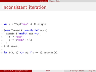 Internals

Maps + Sets

Inconsistent iteration

1

val m = TMap("one" -> 1).single

2
3
4
5
6
7
8

(new Thread { override def run {
atomic { implicit txn =>
m -= "one"
m += ("ONE" -> 1)
}
} }).start

9
10

for ((k, v) <− m; if v == 1) println(k)

Цесько В. А. (CompSciCenter)

STM

9 декабря 2013 г.

45 / 63

 