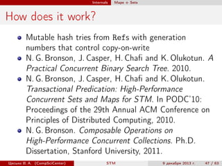 Internals

Maps + Sets

How does it work?
Mutable hash tries from Refs with generation
numbers that control copy-on-write
N. G. Bronson, J. Casper, H. Chaﬁ and K. Olukotun. A
Practical Concurrent Binary Search Tree. 2010.
N. G. Bronson, J. Casper, H. Chaﬁ and K. Olukotun.
Transactional Predication: High-Performance
Concurrent Sets and Maps for STM. In PODC’10:
Proceedings of the 29th Annual ACM Conference on
Principles of Distributed Computing, 2010.
N. G. Bronson. Composable Operations on
High-Performance Concurrent Collections. Ph.D.
Dissertation, Stanford University, 2011.
Цесько В. А. (CompSciCenter)

STM

9 декабря 2013 г.

47 / 63

 