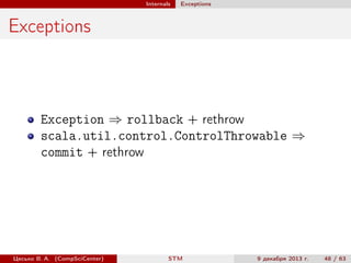 Internals

Exceptions

Exceptions

Exception ⇒ rollback + rethrow
scala.util.control.ControlThrowable ⇒
commit + rethrow

Цесько В. А. (CompSciCenter)

STM

9 декабря 2013 г.

48 / 63

 