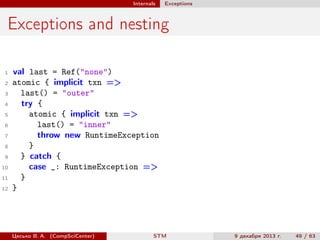Internals

Exceptions

Exceptions and nesting
1
2
3
4
5
6
7
8
9
10
11
12

val last = Ref("none")
atomic { implicit txn =>
last() = "outer"
try {
atomic { implicit txn =>
last() = "inner"
throw new RuntimeException
}
} catch {
case _: RuntimeException =>
}
}

Цесько В. А. (CompSciCenter)

STM

9 декабря 2013 г.

49 / 63

 