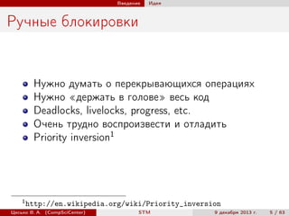 Введение

Идея

Ручные блокировки

Нужно думать о перекрывающихся операциях
Нужно «держать в голове» весь код
Deadlocks, livelocks, progress, etc.
Очень трудно воспроизвести и отладить
Priority inversion1

1

http://en.wikipedia.org/wiki/Priority_inversion

Цесько В. А. (CompSciCenter)

STM

9 декабря 2013 г.

5 / 63

 