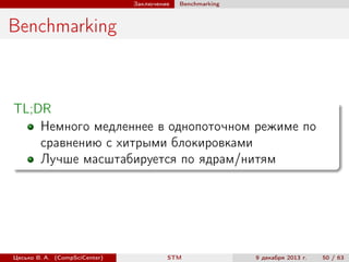 Заключение

Benchmarking

Benchmarking

TL;DR
Немного медленнее в однопоточном режиме по
сравнению с хитрыми блокировками
Лучше масштабируется по ядрам/нитям

Цесько В. А. (CompSciCenter)

STM

9 декабря 2013 г.

50 / 63

 