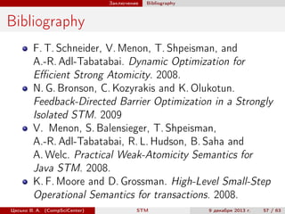Заключение

Bibliography

Bibliography
F. T. Schneider, V. Menon, T. Shpeisman, and
A.-R. Adl-Tabatabai. Dynamic Optimization for
Eﬃcient Strong Atomicity. 2008.
N. G. Bronson, C. Kozyrakis and K. Olukotun.
Feedback-Directed Barrier Optimization in a Strongly
Isolated STM. 2009
V. Menon, S. Balensieger, T. Shpeisman,
A.-R. Adl-Tabatabai, R. L. Hudson, B. Saha and
A. Welc. Practical Weak-Atomicity Semantics for
Java STM. 2008.
K. F. Moore and D. Grossman. High-Level Small-Step
Operational Semantics for transactions. 2008.
Цесько В. А. (CompSciCenter)

STM

9 декабря 2013 г.

57 / 63

 