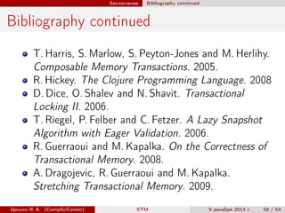 Заключение

Bibliography continued

Bibliography continued
T. Harris, S. Marlow, S. Peyton-Jones and M. Herlihy.
Composable Memory Transactions. 2005.
R. Hickey. The Clojure Programming Language. 2008
D. Dice, O. Shalev and N. Shavit. Transactional
Locking II. 2006.
T. Riegel, P. Felber and C. Fetzer. A Lazy Snapshot
Algorithm with Eager Validation. 2006.
R. Guerraoui and M. Kapalka. On the Correctness of
Transactional Memory. 2008.
A. Dragojevic, R. Guerraoui and M. Kapalka.
Stretching Transactional Memory. 2009.
Цесько В. А. (CompSciCenter)

STM

9 декабря 2013 г.

58 / 63

 