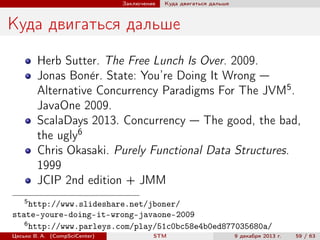 Заключение

Куда двигаться дальше

Куда двигаться дальше
Herb Sutter. The Free Lunch Is Over. 2009.
Jonas Bon´r. State: You’re Doing It Wrong —
e
Alternative Concurrency Paradigms For The JVM5 .
JavaOne 2009.
ScalaDays 2013. Concurrency — The good, the bad,
the ugly6
Chris Okasaki. Purely Functional Data Structures.
1999
JCIP 2nd edition + JMM
5

http://www.slideshare.net/jboner/
state-youre-doing-it-wrong-javaone-2009
6
http://www.parleys.com/play/51c0bc58e4b0ed877035680a/
Цесько В. А. (CompSciCenter)

STM

9 декабря 2013 г.

59 / 63

 