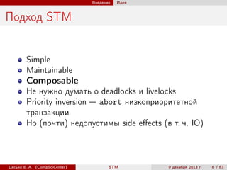 Введение

Идея

Подход STM

Simple
Maintainable
Composable
Не нужно думать о deadlocks и livelocks
Priority inversion — abort низкоприоритетной
транзакции
Но (почти) недопустимы side eﬀects (в т. ч. IO)

Цесько В. А. (CompSciCenter)

STM

9 декабря 2013 г.

6 / 63

 