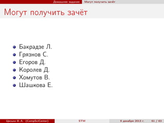 Домашнее задание

Могут получить зачёт

Могут получить зачёт

Бакрадзе Л.
Грязнов С.
Егоров Д.
Королев Д.
Хомутов В.
Шашкова Е.

Цесько В. А. (CompSciCenter)

STM

9 декабря 2013 г.

61 / 63

 