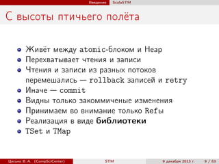 Введение

ScalaSTM

С высоты птичьего полёта
Живёт между atomic-блоком и Heap
Перехватывает чтения и записи
Чтения и записи из разных потоков
перемешались — rollback записей и retry
Иначе — commit
Видны только закоммиченые изменения
Принимаем во внимание только Refы
Реализация в виде библиотеки
TSet и TMap

Цесько В. А. (CompSciCenter)

STM

9 декабря 2013 г.

9 / 63

 