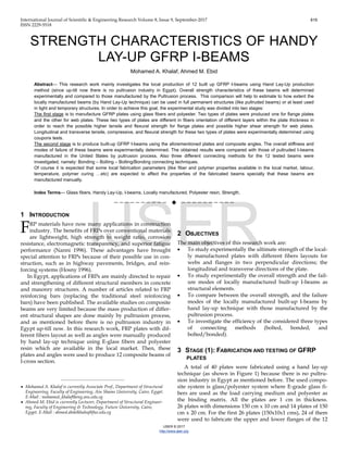 International Journal of Scientific & Engineering Research Volume 8, Issue 9, September-2017 819
ISSN 2229-5518
IJSER © 2017
http://www.ijser.org
STRENGTH CHARACTERISTICS OF HANDY
LAY-UP GFRP I-BEAMS
Mohamed A. Khalaf, Ahmed M. Ebid
Abstract— This research work mainly investigates the local production of 12 built up GFRP I-beams using Hand Lay-Up production
method (since up-till now there is no pultrusion industry in Egypt). Overall strength characteristics of these beams will determined
experimentally and compared to those manufactured by the Pultrusion process. This comparison will help to estimate to how extent the
locally manufactured beams (by Hand Lay-Up technique) can be used in full permanent structures (like pultruded beams) or at least used
in light and temporary structures. In order to achieve this goal, the experimental study was divided into two stages:
The first stage is to manufacture GFRP plates using glass fibers and polyester. Two types of plates were produced one for flange plates
and the other for web plates. These two types of plates are different in fibers orientation of different layers within the plate thickness in
order to reach the possible higher tensile and flexural strength for flange plates and possible higher shear strength for web plates.
Longitudinal and transverse tensile, compressive, and flexural strength for these two types of plates were experimentally determined using
coupons tests.
The second stage is to produce built-up GFRP I-beams using the aforementioned plates and composite angles. The overall stiffness and
modes of failure of these beams were experimentally determined. The obtained results were compared with those of pultruded I-beams
manufactured in the United States by pultrusion process. Also three different connecting methods for the 12 tested beams were
investigated, namely: Bonding – Bolting – Bolting/Bonding connecting techniques.
Of course it is expected that some local fabrication parameters (like fiber and polymer properties available in the local market, labour,
temperature, polymer curing …etc) are expected to affect the properties of the fabricated beams specially that these beams are
manufactured manually.
Index Terms— Glass fibers, Handy Lay-Up, I-beams, Locally manufactured, Polyester resin, Strength,
——————————  ——————————
1 INTRODUCTION
RP materials have now many applications in construction
industry. The benefits of FRPs over conventional materials
are lightweight, high strength to weight ratio, corrosion
resistance, electromagnetic transparency, and superior fatigue
performance (Nanni 1996). These advantages have brought
special attention to FRPs because of their possible use in con-
struction, such as in highway pavements, bridges, and rein-
forcing systems (Hosny 1996).
In Egypt, applications of FRPs are mainly directed to repair
and strengthening of different structural members in concrete
and masonry structures. A number of articles related to FRP
reinforcing bars (replacing the traditional steel reinforcing
bars) have been published. The available studies on composite
beams are very limited because the mass production of differ-
ent structural shapes are done mainly by pultrusion process,
and as mentioned before there is no pultrusion industry in
Egypt up-till now. In this research work, FRP plates with dif-
ferent fibers layout as well as angles were manually produced
by hand lay-up technique using E-glass fibers and polyester
resin which are available in the local market. Then, these
plates and angles were used to produce 12 composite beams of
I-cross section.
2 OBJECTIVES
The main objectives of this research work are:
• To study experimentally the ultimate strength of the local-
ly manufactured plates with different fibers layouts for
webs and flanges in two perpendicular directions; the
longitudinal and transverse directions of the plate.
• To study experimentally the overall strength and the fail-
ure modes of locally manufactured built-up I-beams as
structural elements.
• To compare between the overall strength, and the failure
modes of the locally manufactured built-up I-beams by
hand lay-up technique with those manufactured by the
pultrusion process.
• To investigate the efficiency of the considered three types
of connecting methods (bolted, bonded, and
bolted/bonded).
3 STAGE (1): FABRICATION AND TESTING OF GFRP
PLATES
A total of 40 plates were fabricated using a hand lay-up
technique (as shown in Figure 1) because there is no pultru-
sion industry in Egypt as mentioned before. The used compo-
site system is glass/polyester system where E-grade glass fi-
bers are used as the load carrying medium and polyester as
the binding matrix. All the plates are 1 cm in thickness.
26 plates with dimensions 150 cm x 10 cm and 14 plates of 150
cm x 20 cm. For the first 26 plates (150x10x1 cms), 24 of them
were used to fabricate the upper and lower flanges of the 12
F
————————————————
• Mohamed A. Khalaf is currently Associate Prof., Department of Structural
Engineering, Faculty of Engineering, Ain Shams University, Cairo, Egypt.
E-Mail : mohamed_khalaf@eng.asu.edu.eg
• Ahmed M. Ebid is currently Lecturer, Department of Structural Engineer-
ing, Faculty of Engineering & Technology, Future University, Cairo,
Egypt. E-Mail : ahmed.abdelkhaleq@fue.edu.eg
IJSER
 