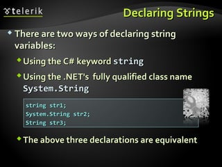Declaring StringsDeclaring Strings
 There are two ways of declaring stringThere are two ways of declaring string
variables:variables:
UsingUsing thethe C#C# keywordkeyword stringstring
Using the .NET's fully qualified class nameUsing the .NET's fully qualified class name
System.StringSystem.String
The above three declarations are equivalentThe above three declarations are equivalent
string str1;string str1;
System.String str2;System.String str2;
String str3;String str3;
 