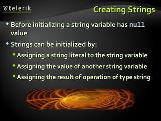 Creating StringsCreating Strings
 Before initializing a string variable hasBefore initializing a string variable has nullnull
valuevalue
 Strings can be initialized by:Strings can be initialized by:
Assigning a string literal to the string variableAssigning a string literal to the string variable
Assigning the value of another string variableAssigning the value of another string variable
Assigning the result of operation of type stringAssigning the result of operation of type string
 