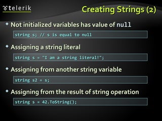 Creating Strings (2)Creating Strings (2)
 Not initialized variables has value ofNot initialized variables has value of nullnull
 Assigning a string literalAssigning a string literal
 Assigning from another string variableAssigning from another string variable
 Assigning from the result of string operationAssigning from the result of string operation
string s; // s is equal to nullstring s; // s is equal to null
string s = "I am a string literal!";string s = "I am a string literal!";
string s2 = s;string s2 = s;
string s = 42.ToString();string s = 42.ToString();
 