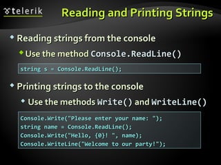Reading and Printing StringsReading and Printing Strings
 Reading strings from the consoleReading strings from the console
Use the methodUse the method Console.Console.ReadLine()ReadLine()
string s = Console.ReadLine();string s = Console.ReadLine();
Console.Write("Please enter your name: ");Console.Write("Please enter your name: ");
string name = Console.ReadLine();string name = Console.ReadLine();
Console.Write("Hello, {0}! ", name);Console.Write("Hello, {0}! ", name);
Console.WriteLine("Welcome to our party!");Console.WriteLine("Welcome to our party!");
 Printing strings to the consolePrinting strings to the console
 Use the methodsUse the methods Write()Write() andand WriteLine()WriteLine()
 