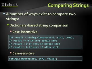 Comparing StringsComparing Strings
 A number of ways exist to compare twoA number of ways exist to compare two
strings:strings:
Dictionary-based string comparisonDictionary-based string comparison
 Case-insensitiveCase-insensitive
 Case-sensitiveCase-sensitive
int result = string.Compare(str1, str2, true);int result = string.Compare(str1, str2, true);
// result == 0 if str1 equals str2// result == 0 if str1 equals str2
// result < 0 if str1 if before str2// result < 0 if str1 if before str2
// result > 0 if str1 if after str2// result > 0 if str1 if after str2
string.Compare(str1, str2, false);string.Compare(str1, str2, false);
 