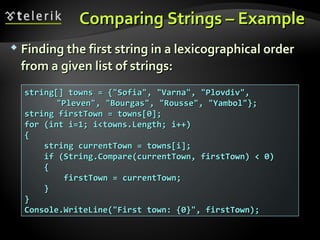 Comparing Strings – ExampleComparing Strings – Example
 Finding the first string in a lexicographical orderFinding the first string in a lexicographical order
from a given list of strings:from a given list of strings:
string[] towns = {"Sofia", "Varna", "Plovdiv",string[] towns = {"Sofia", "Varna", "Plovdiv",
"Pleven", "Bourgas", "Rousse", "Yambol"};"Pleven", "Bourgas", "Rousse", "Yambol"};
string firstTown = towns[0];string firstTown = towns[0];
for (int i=1; i<towns.Length; i++)for (int i=1; i<towns.Length; i++)
{{
string currentTown = towns[i];string currentTown = towns[i];
if (String.Compare(currentTown, firstTown) < 0)if (String.Compare(currentTown, firstTown) < 0)
{{
firstTown = currentTown;firstTown = currentTown;
}}
}}
Console.WriteLine("First town: {0}", firstTown);Console.WriteLine("First town: {0}", firstTown);
 
