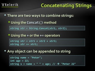 Concatenating StringsConcatenating Strings
 There are two ways to combine strings:There are two ways to combine strings:
 Using theUsing the Concat()Concat() methodmethod
 Using theUsing the ++ or theor the +=+= operatorsoperators
 Any object can be appended to stringAny object can be appended to string
string str = String.Concat(str1, str2);string str = String.Concat(str1, str2);
string str = str1 + str2 + str3;string str = str1 + str2 + str3;
string str += str1;string str += str1;
string name = "Peter";string name = "Peter";
int age = 22;int age = 22;
string s = name + " " + age; //string s = name + " " + age; //  "Peter 22""Peter 22"
 