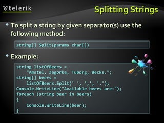 Splitting StringsSplitting Strings
 To split a string by given separator(s) use theTo split a string by given separator(s) use the
following method:following method:
 Example:Example:
string[] Split(params char[])string[] Split(params char[])
string listOfBeers =string listOfBeers =
"Amstel, Zagorka, Tuborg, Becks.";"Amstel, Zagorka, Tuborg, Becks.";
string[] beers =string[] beers =
listOfBeers.Split(' ', ',', '.');listOfBeers.Split(' ', ',', '.');
Console.WriteLine("Available beers are:");Console.WriteLine("Available beers are:");
foreach (string beer in beers)foreach (string beer in beers)
{{
Console.WriteLine(beer);Console.WriteLine(beer);
}}
 