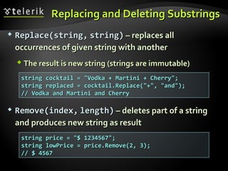 Replacing and Deleting SubstringsReplacing and Deleting Substrings
 Replace(string,Replace(string, string)string) – replaces all– replaces all
occurrences of given string with anotheroccurrences of given string with another
 The result is new string (strings are immutable)The result is new string (strings are immutable)
 ReRemovemove((indexindex,, lengthlength)) – deletes part of a string– deletes part of a string
and produces new string as resultand produces new string as result
string cocktail = "Vodka + Martini + Cherry";string cocktail = "Vodka + Martini + Cherry";
string replaced = cocktail.Replace("+", "and");string replaced = cocktail.Replace("+", "and");
// Vodka and Martini and Cherry// Vodka and Martini and Cherry
string price = "$ 1234567";string price = "$ 1234567";
string lowPrice = price.Remove(2, 3);string lowPrice = price.Remove(2, 3);
// $ 4567// $ 4567
 