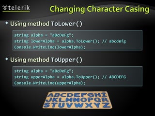 Changing Character CasingChanging Character Casing
 Using methodUsing method ToLower()ToLower()
 Using methodUsing method ToUpper()ToUpper()
string alpha = "aBcDeFg";string alpha = "aBcDeFg";
string lowerAlpha = alpha.ToLower(); // abcdefgstring lowerAlpha = alpha.ToLower(); // abcdefg
Console.WriteLine(lowerAlpha);Console.WriteLine(lowerAlpha);
string alpha = "aBcDeFg";string alpha = "aBcDeFg";
string upperAlpha = alpha.ToUpper(); // ABCDEFGstring upperAlpha = alpha.ToUpper(); // ABCDEFG
Console.WriteLine(upperAlpha);Console.WriteLine(upperAlpha);
 