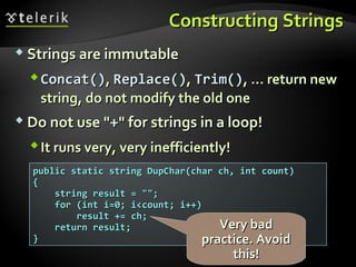 Constructing StringsConstructing Strings
 Strings are immutableStrings are immutable
CConcat()oncat(),, RReplace()eplace(),, TTrim()rim(), ..., ... return newreturn new
string, do not modify the old onestring, do not modify the old one
 Do not use "Do not use "++" for strings in a loop!" for strings in a loop!
It runs very, very inefficiently!It runs very, very inefficiently!
public static string DupChar(char ch, int count)public static string DupChar(char ch, int count)
{{
string result = "";string result = "";
for (int i=0; i<count; i++)for (int i=0; i<count; i++)
result += ch;result += ch;
return result;return result;
}}
Very badVery bad
practice. Avoidpractice. Avoid
this!this!
 