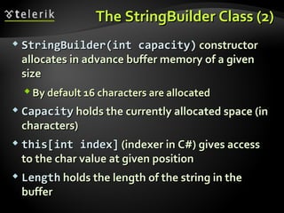 TheThe StringBuildeStringBuilder Class (2)r Class (2)
 StringBuilder(int capacity)StringBuilder(int capacity) constructorconstructor
allocates in advance buffer memory of a givenallocates in advance buffer memory of a given
sizesize
 By default 16 characters are allocatedBy default 16 characters are allocated
 CapacityCapacity holds the currently allocated space (inholds the currently allocated space (in
characters)characters)
 this[int index]this[int index] (indexer in C#) gives access(indexer in C#) gives access
to the char value at given positionto the char value at given position
 LengthLength holds the length of the string in theholds the length of the string in the
bufferbuffer
 