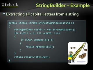 StringBuilderStringBuilder – Example– Example
 Extracting all capital letters from a stringExtracting all capital letters from a string
public static string ExtractCapitals(string s)public static string ExtractCapitals(string s)
{{
StringBuilder result = new StringBuilder();StringBuilder result = new StringBuilder();
for (int i = 0; i<s.Length; i++)for (int i = 0; i<s.Length; i++)
{{
if (Char.IsUpper(s[i]))if (Char.IsUpper(s[i]))
{{
result.Append(s[i]);result.Append(s[i]);
}}
}}
return result.ToString();return result.ToString();
}}
 