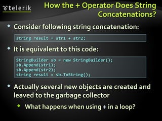 How theHow the ++ Operator Does StringOperator Does String
Concatenations?Concatenations?
 Consider following string concatenation:Consider following string concatenation:
 It is equivalent to this code:It is equivalent to this code:
 Actually several new objects are created andActually several new objects are created and
leaved to the garbage collectorleaved to the garbage collector
 What happens when usingWhat happens when using ++ in a loop?in a loop?
string result = str1 + str2;string result = str1 + str2;
StringBuilder sb = new StringBuilder();StringBuilder sb = new StringBuilder();
sb.Append(str1);sb.Append(str1);
sb.Append(str2);sb.Append(str2);
string result = sb.ToString();string result = sb.ToString();
 