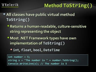 MethodMethod ToString()ToString()
 All classes have public virtual methodAll classes have public virtual method
ToString()ToString()
Returns a human-readable, culture-sensitiveReturns a human-readable, culture-sensitive
string representing the objectstring representing the object
Most .NET Framework types have ownMost .NET Framework types have own
implementation ofimplementation of ToString()ToString()
 intint,, floatfloat,, boolbool,, DateTimeDateTime
int number = 5;int number = 5;
string s = "The number is " + number.ToString();string s = "The number is " + number.ToString();
Console.WriteLine(s); // The number is 5Console.WriteLine(s); // The number is 5
 